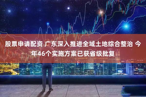 股票申请配资 广东深入推进全域土地综合整治 今年46个实施方案已获省级批复