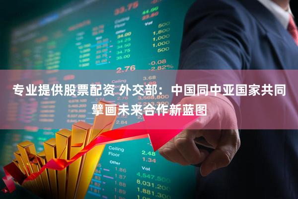 专业提供股票配资 外交部：中国同中亚国家共同擘画未来合作新蓝图