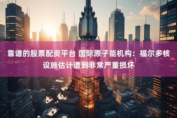 靠谱的股票配资平台 国际原子能机构：福尔多核设施估计遭到非常严重损坏