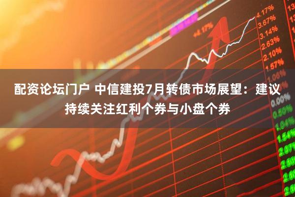 配资论坛门户 中信建投7月转债市场展望：建议持续关注红利个券与小盘个券