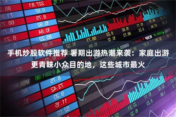 手机炒股软件推荐 暑期出游热潮来袭：家庭出游更青睐小众目的地，这些城市最火