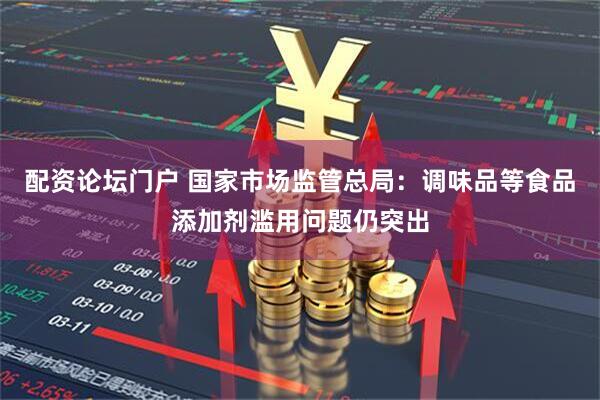 配资论坛门户 国家市场监管总局：调味品等食品添加剂滥用问题仍突出