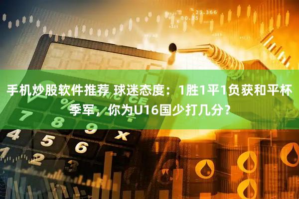 手机炒股软件推荐 球迷态度：1胜1平1负获和平杯季军，你为U16国少打几分？