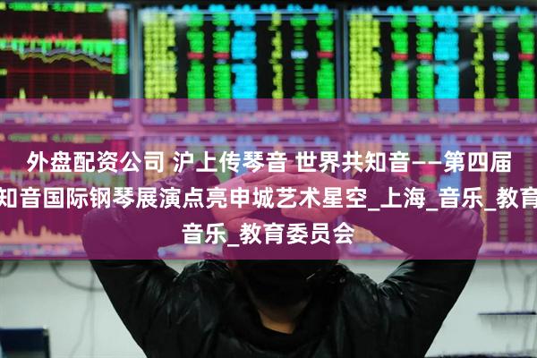 外盘配资公司 沪上传琴音 世界共知音——第四届全球云知音国际钢琴展演点亮申城艺术星空_上海_音乐_教育委员会