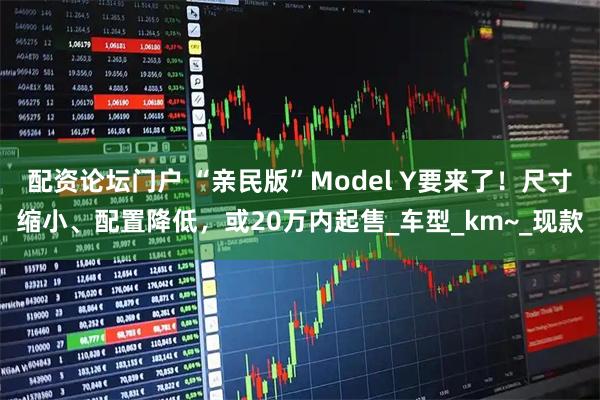 配资论坛门户 “亲民版”Model Y要来了！尺寸缩小、配置降低，或20万内起售_车型_km~_现款