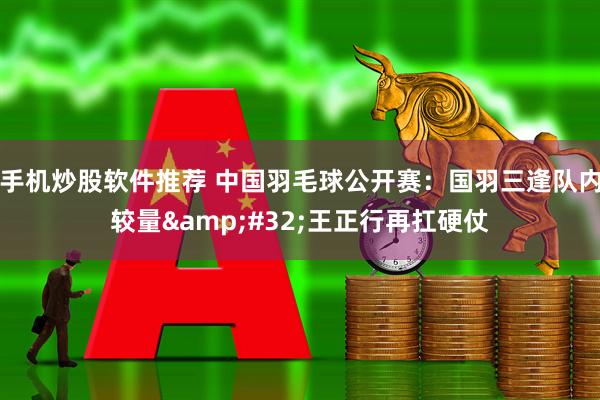 手机炒股软件推荐 中国羽毛球公开赛：国羽三逢队内较量 王正行再扛硬仗