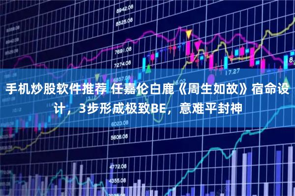 手机炒股软件推荐 任嘉伦白鹿《周生如故》宿命设计，3步形成极致BE，意难平封神