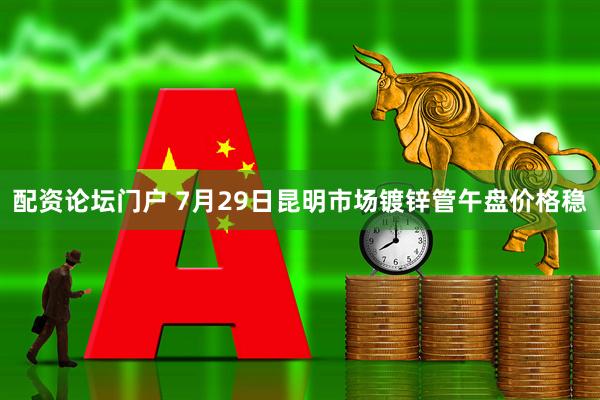 配资论坛门户 7月29日昆明市场镀锌管午盘价格稳