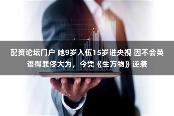 配资论坛门户 她9岁入伍15岁进央视 因不会英语得罪佟大为，今凭《生万物》逆袭