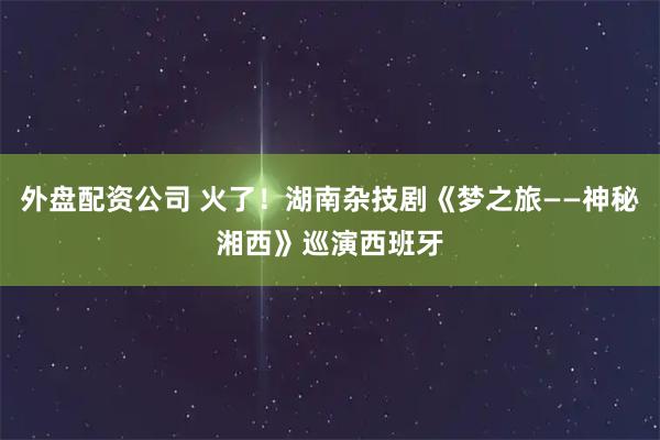 外盘配资公司 火了！湖南杂技剧《梦之旅——神秘湘西》巡演西班牙