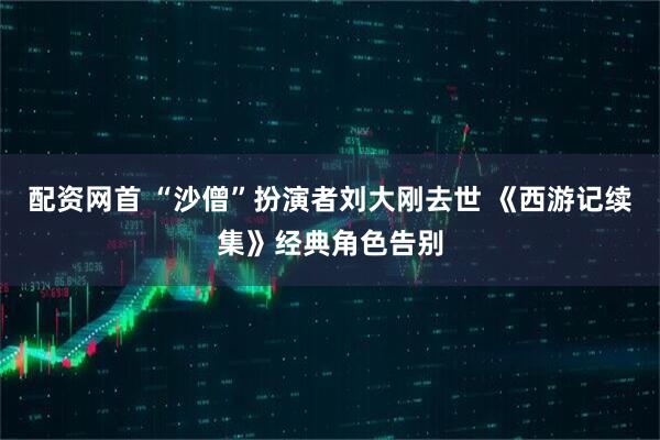配资网首 “沙僧”扮演者刘大刚去世 《西游记续集》经典角色告别