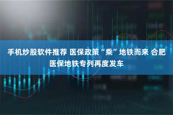 手机炒股软件推荐 医保政策“乘”地铁而来 合肥医保地铁专列再度发车