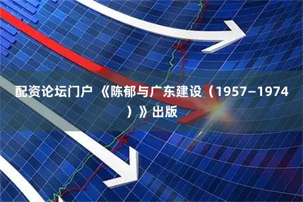 配资论坛门户 《陈郁与广东建设（1957—1974）》出版