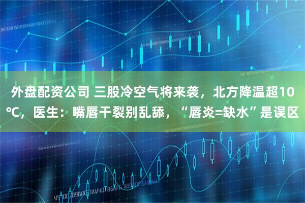 外盘配资公司 三股冷空气将来袭，北方降温超10℃，医生：嘴唇干裂别乱舔，“唇炎=缺水”是误区