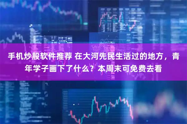 手机炒股软件推荐 在大河先民生活过的地方，青年学子画下了什么？本周末可免费去看