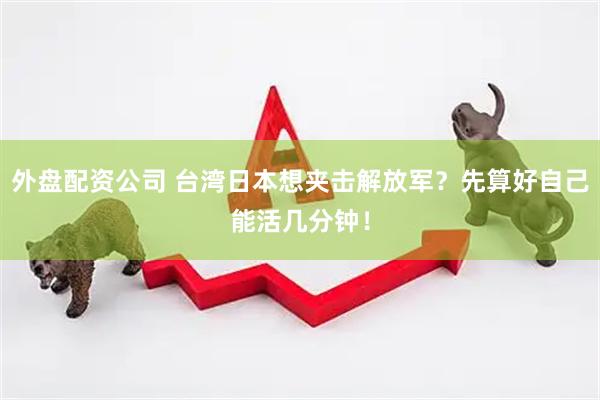 外盘配资公司 台湾日本想夹击解放军？先算好自己能活几分钟！