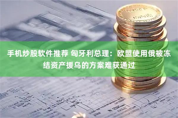 手机炒股软件推荐 匈牙利总理：欧盟使用俄被冻结资产援乌的方案难获通过