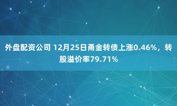 外盘配资公司 12月25日甬金转债上涨0.46%，转股溢价率79.71%