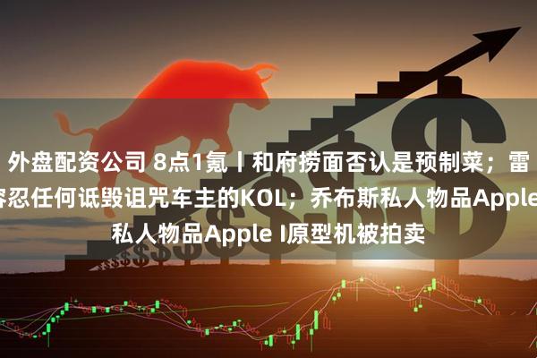 外盘配资公司 8点1氪丨和府捞面否认是预制菜；雷军称绝对不能容忍任何诋毁诅咒车主的KOL；乔布斯私人物品Apple I原型机被拍卖