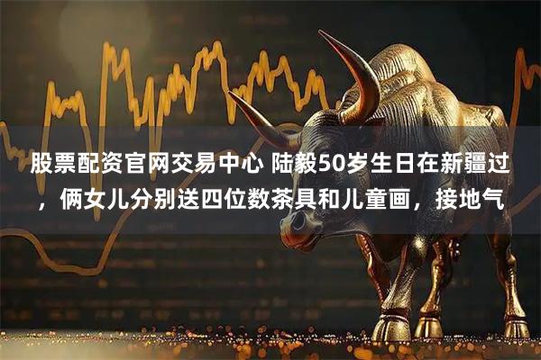股票配资官网交易中心 陆毅50岁生日在新疆过，俩女儿分别送四位数茶具和儿童画，接地气
