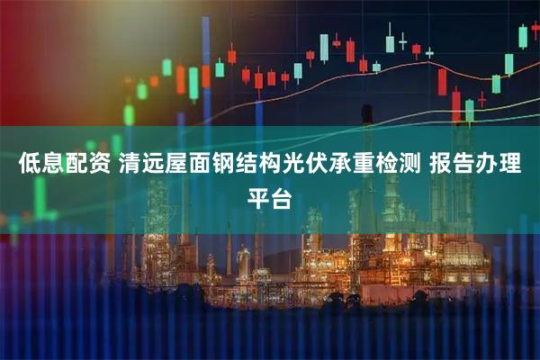 低息配资 清远屋面钢结构光伏承重检测 报告办理平台