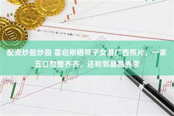 配资炒股炒股 霍启刚晒带子女游广西照片，一家五口整整齐齐，还和郭晶晶秀恩
