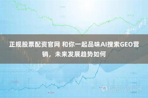 正规股票配资官网 和你一起品味AI搜索GEO营销，未来发展趋势如何