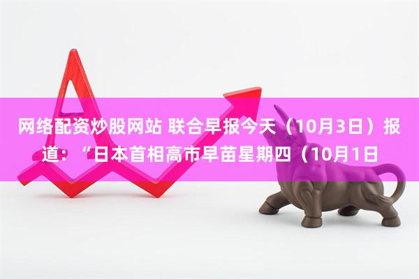 网络配资炒股网站 联合早报今天（10月3日）报道：“日本首相高市早苗星期四（10月1日